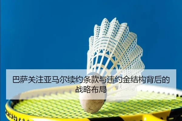 巴萨关注亚马尔续约条款与违约金结构背后的战略布局