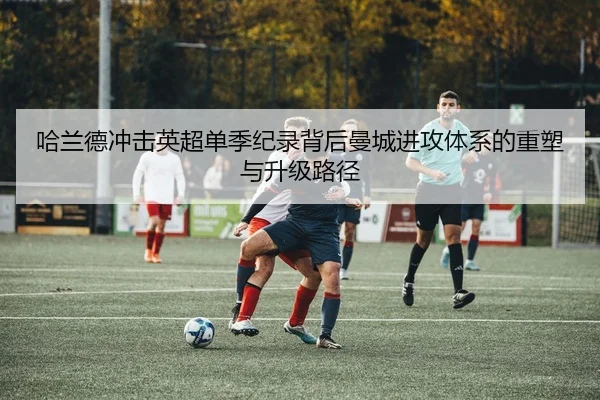 哈兰德冲击英超单季纪录背后曼城进攻体系的重塑与升级路径