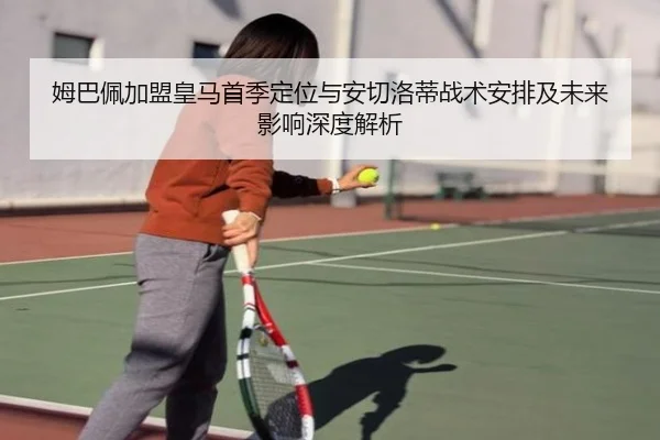 姆巴佩加盟皇马首季定位与安切洛蒂战术安排及未来影响深度解析