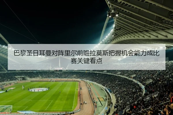 巴黎圣日耳曼对阵里尔前瞻拉莫斯把握机会能力成比赛关键看点